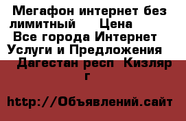 Мегафон интернет без лимитный   › Цена ­ 800 - Все города Интернет » Услуги и Предложения   . Дагестан респ.,Кизляр г.